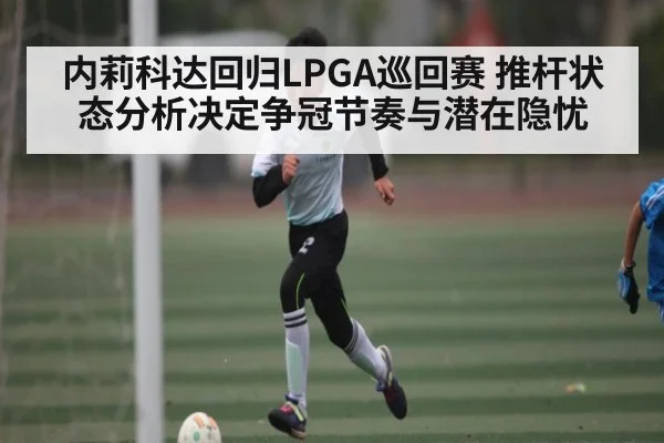 内莉科达回归LPGA巡回赛 推杆状态分析决定争冠节奏与潜在隐忧