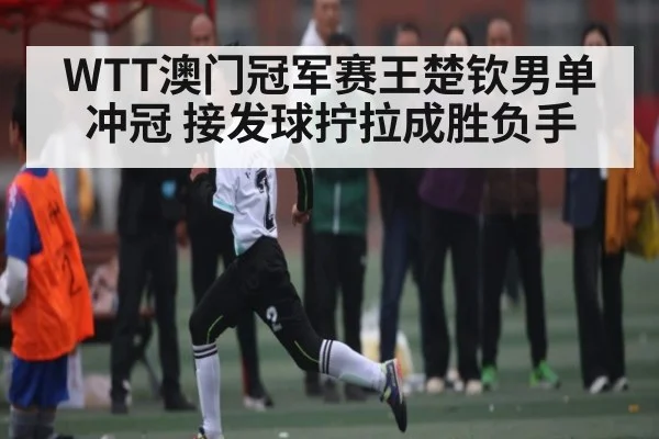 WTT澳门冠军赛王楚钦男单冲冠 接发球拧拉成胜负手