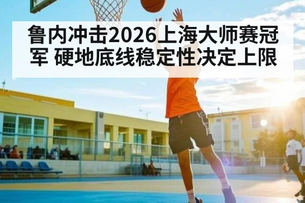 鲁内冲击2026上海大师赛冠军 硬地底线稳定性决定上限
