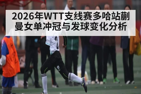 2026年WTT支线赛多哈站蒯曼女单冲冠与发球变化分析